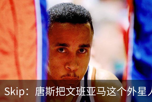 Skip：唐斯把文班亚马这个外星人打成了地球人 他不像切特怕文班